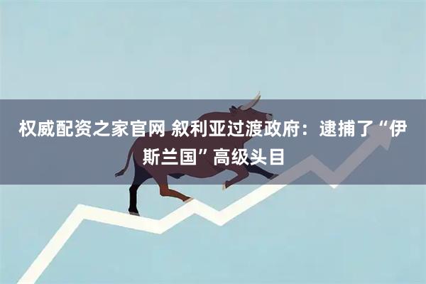 权威配资之家官网 叙利亚过渡政府：逮捕了“伊斯兰国”高级头目