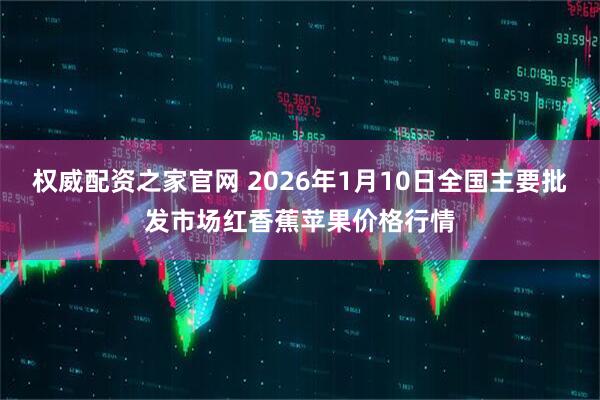 权威配资之家官网 2026年1月10日全国主要批发市场红香蕉苹果价格行情
